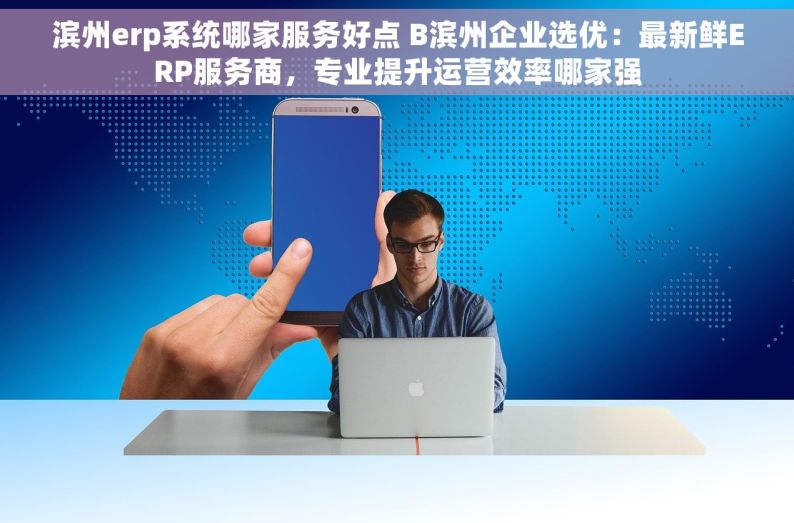 滨州erp系统哪家服务好点 B滨州企业选优：最新鲜ERP服务商，专业提升运营效率哪家强