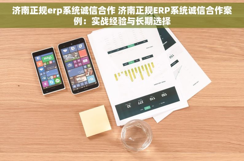 济南正规erp系统诚信合作 济南正规ERP系统诚信合作案例：实战经验与长期选择