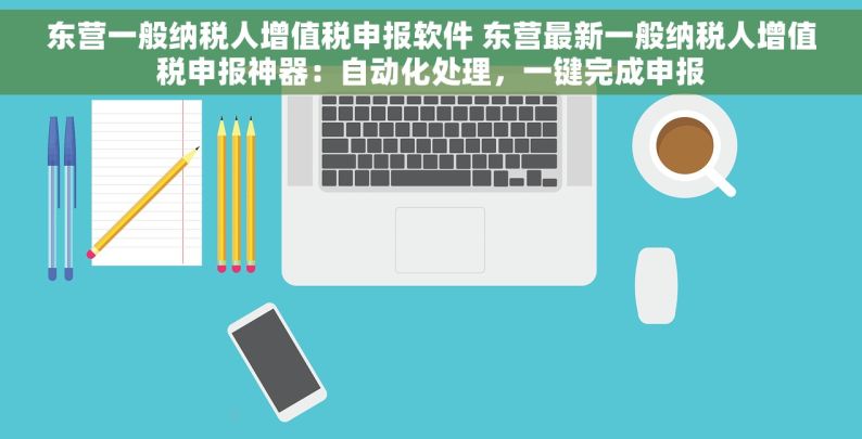 东营一般纳税人增值税申报软件 东营最新一般纳税人增值税申报神器：自动化处理，一键完成申报