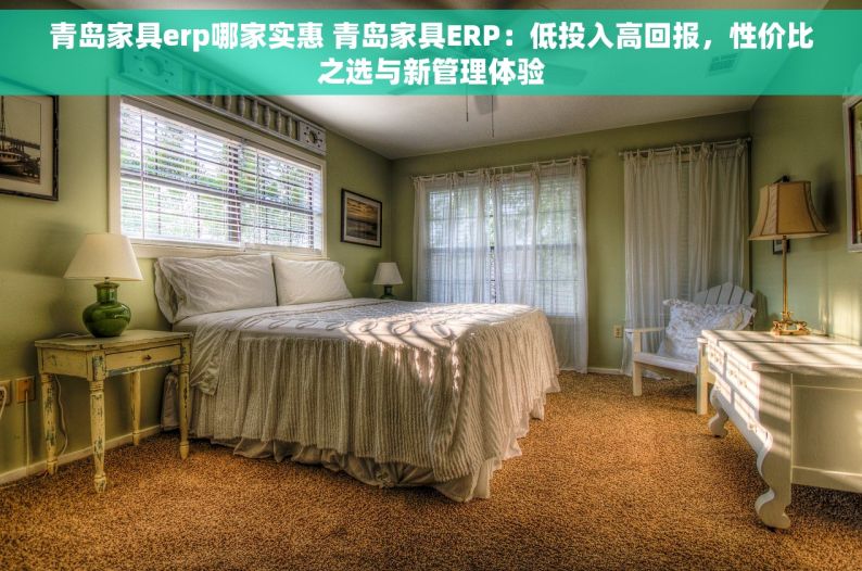 青岛家具erp哪家实惠 青岛家具ERP：低投入高回报，性价比之选与新管理体验