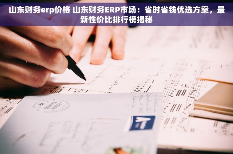 山东财务erp价格 山东财务ERP市场：省时省钱优选方案，最新性价比排行榜揭秘