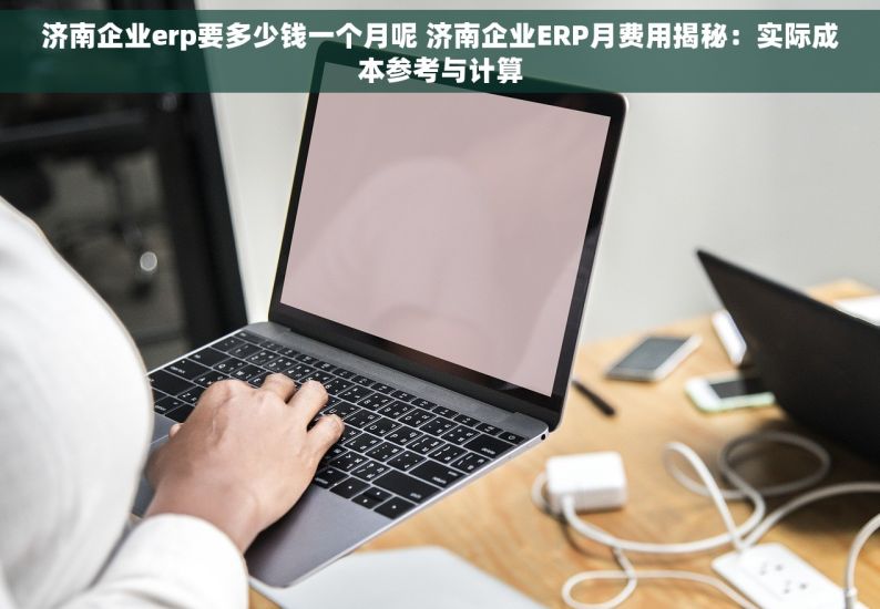 济南企业erp要多少钱一个月呢 济南企业ERP月费用揭秘：实际成本参考与计算