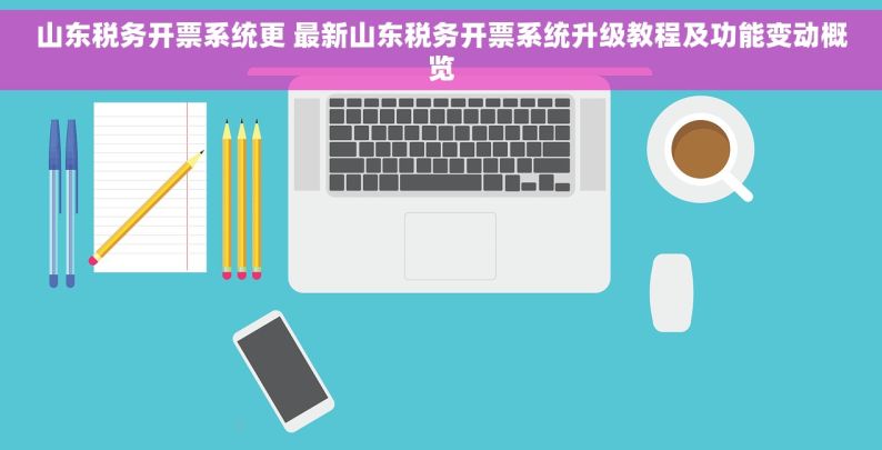 山东税务开票系统更 最新山东税务开票系统升级教程及功能变动概览