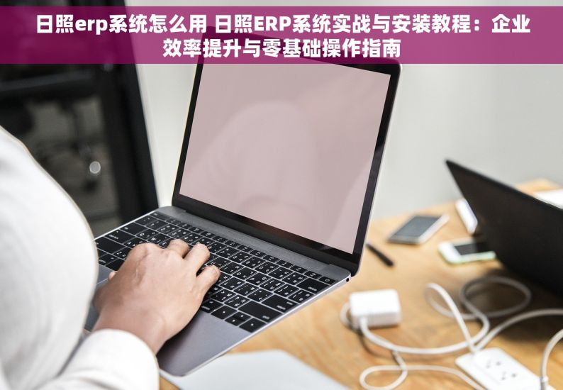 日照erp系统怎么用 日照ERP系统实战与安装教程：企业效率提升与零基础操作指南