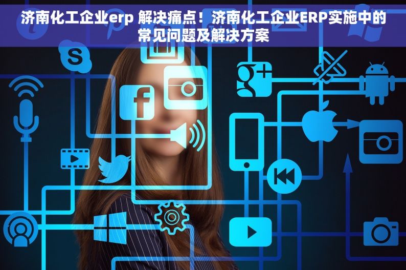 济南化工企业erp 解决痛点！济南化工企业ERP实施中的常见问题及解决方案