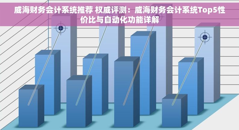 威海财务会计系统推荐 权威评测：威海财务会计系统Top5性价比与自动化功能详解