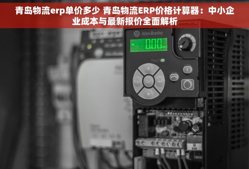 青岛物流erp单价多少 青岛物流ERP价格计算器：中小企业成本与最新报价全面解析