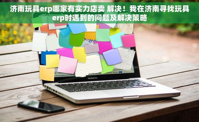 济南玩具erp哪家有实力店卖 解决！我在济南寻找玩具erp时遇到的问题及解决策略