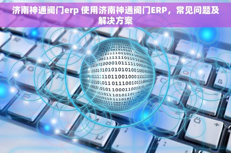 济南神通阀门erp 使用济南神通阀门ERP，常见问题及解决方案