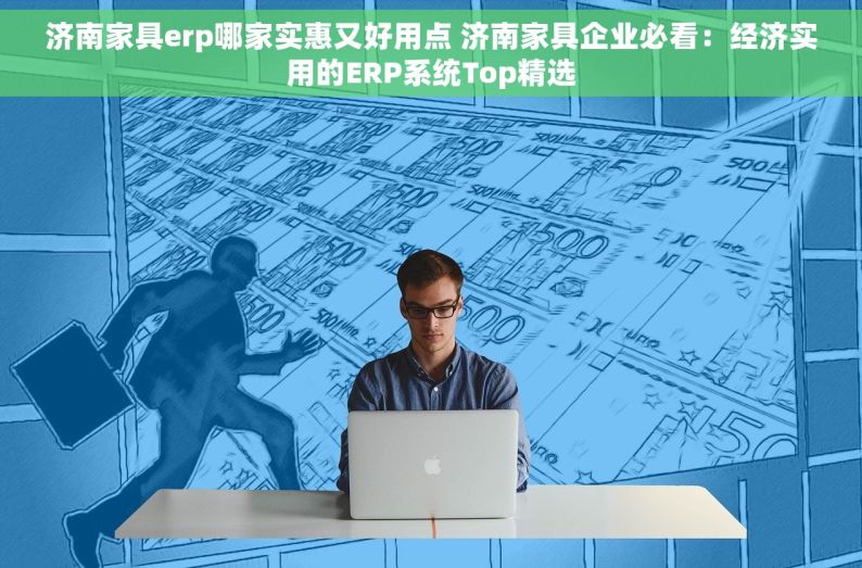 济南家具erp哪家实惠又好用点 济南家具企业必看：经济实用的ERP系统Top精选