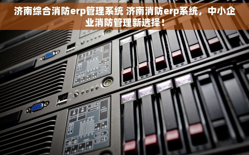 济南综合消防erp管理系统 济南消防erp系统，中小企业消防管理新选择！