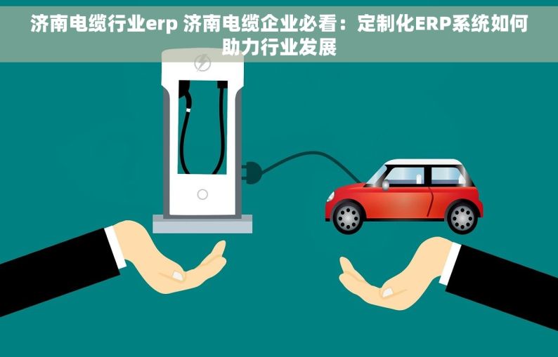 济南电缆行业erp 济南电缆企业必看：定制化ERP系统如何助力行业发展