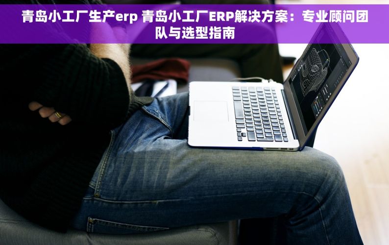 青岛小工厂生产erp 青岛小工厂ERP解决方案：专业顾问团队与选型指南