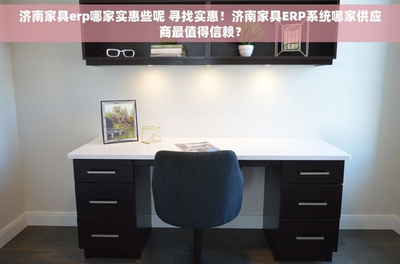 济南家具erp哪家实惠些呢 寻找实惠！济南家具ERP系统哪家供应商最值得信赖？