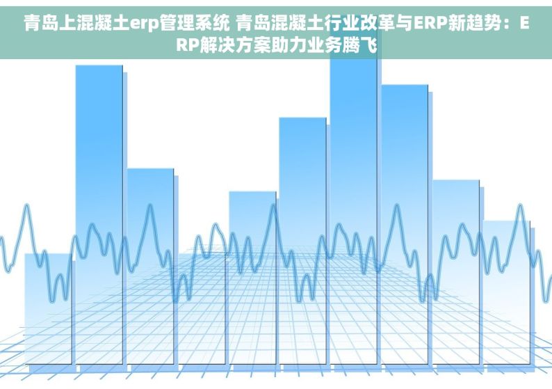 青岛上混凝土erp管理系统 青岛混凝土行业改革与ERP新趋势：ERP解决方案助力业务腾飞