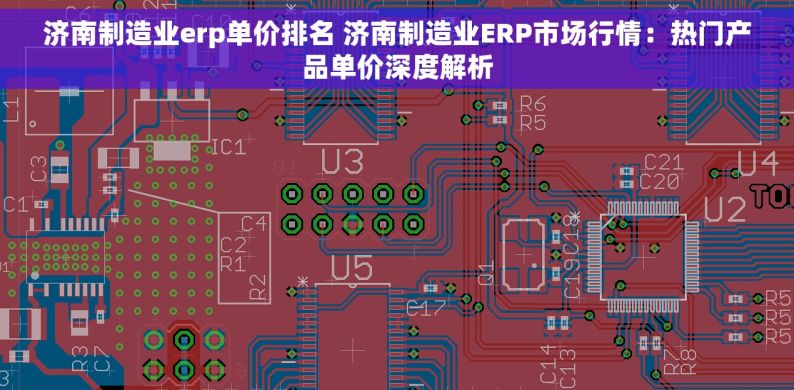 济南制造业erp单价排名 济南制造业ERP市场行情：热门产品单价深度解析