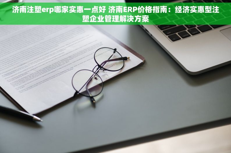 济南注塑erp哪家实惠一点好 济南ERP价格指南：经济实惠型注塑企业管理解决方案