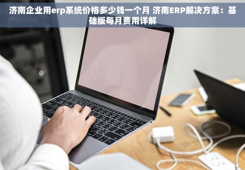 济南企业用erp系统价格多少钱一个月 济南ERP解决方案：基础版每月费用详解