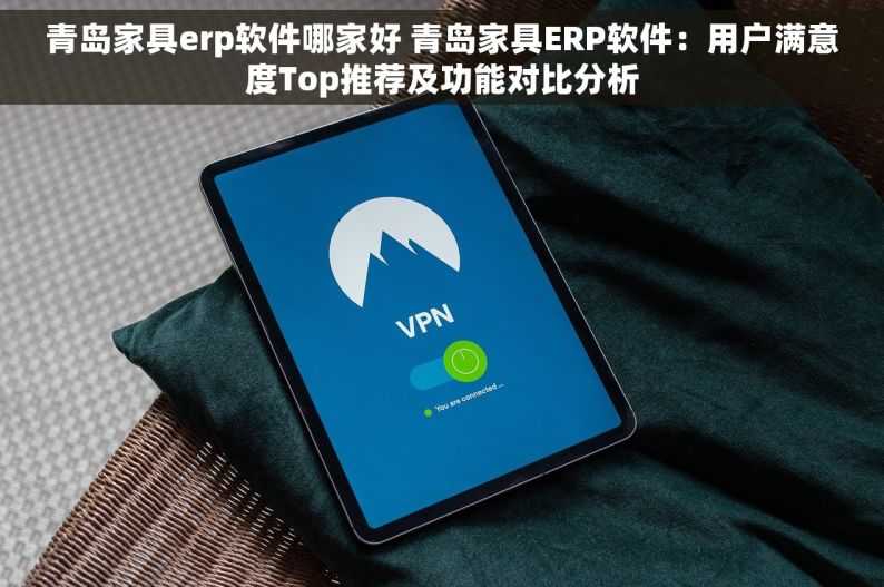 青岛家具erp软件哪家好 青岛家具ERP软件：用户满意度Top推荐及功能对比分析