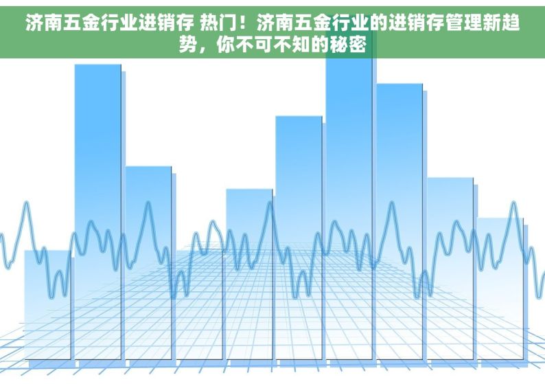 济南五金行业进销存 热门！济南五金行业的进销存管理新趋势，你不可不知的秘密