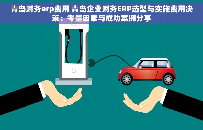 青岛财务erp费用 青岛企业财务ERP选型与实施费用决策：考量因素与成功案例分享