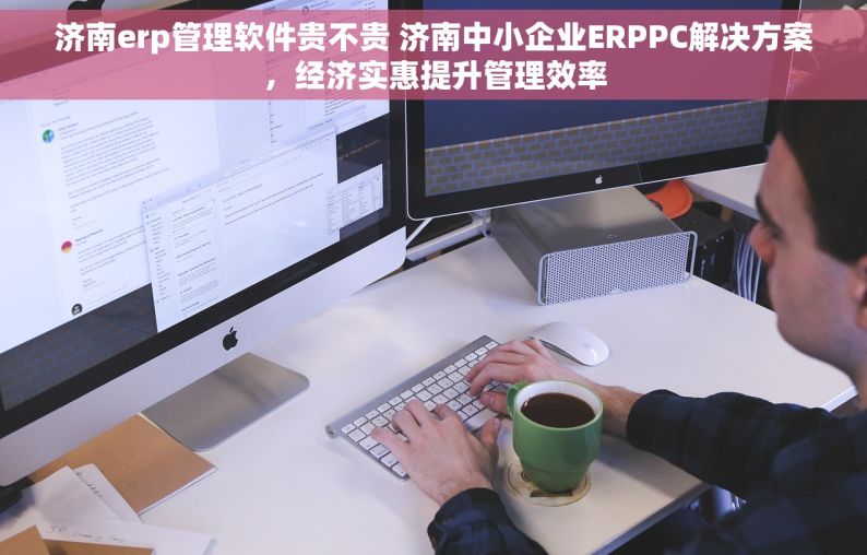 济南erp管理软件贵不贵 济南中小企业ERPPC解决方案，经济实惠提升管理效率