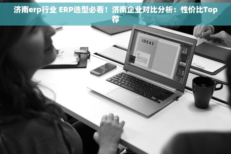 济南erp行业 ERP选型必看！济南企业对比分析：性价比Top荐