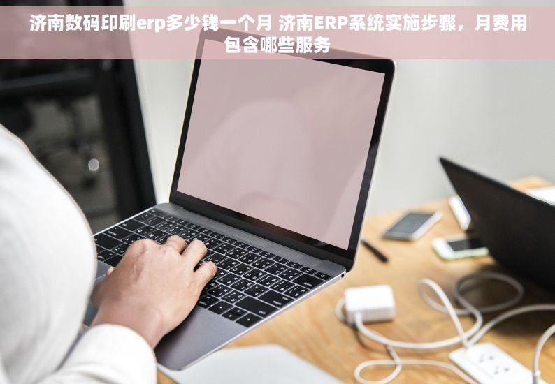 济南数码印刷erp多少钱一个月 济南ERP系统实施步骤，月费用包含哪些服务