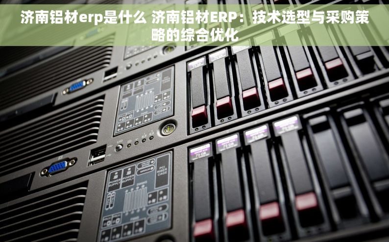 济南铝材erp是什么 济南铝材ERP：技术选型与采购策略的综合优化