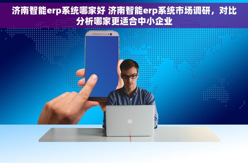 济南智能erp系统哪家好 济南智能erp系统市场调研，对比分析哪家更适合中小企业