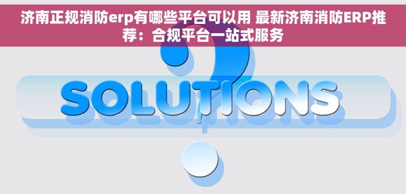 济南正规消防erp有哪些平台可以用 最新济南消防ERP推荐：合规平台一站式服务