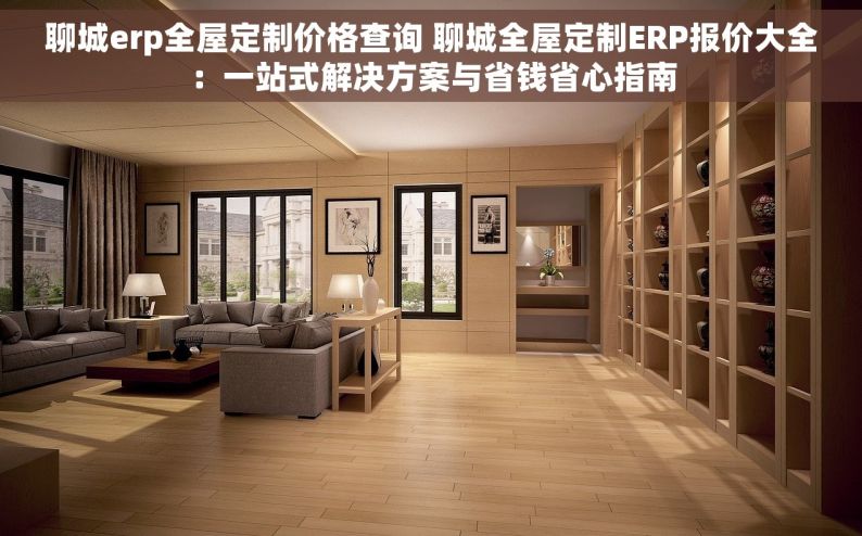 聊城erp全屋定制价格查询 聊城全屋定制ERP报价大全：一站式解决方案与省钱省心指南