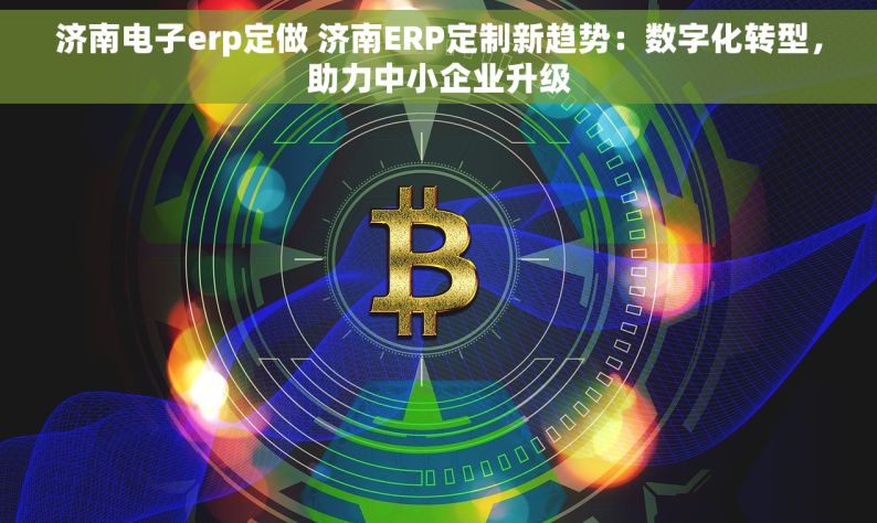 济南电子erp定做 济南ERP定制新趋势：数字化转型，助力中小企业升级