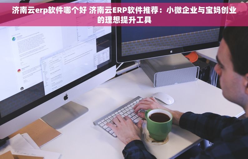 济南云erp软件哪个好 济南云ERP软件推荐：小微企业与宝妈创业的理想提升工具