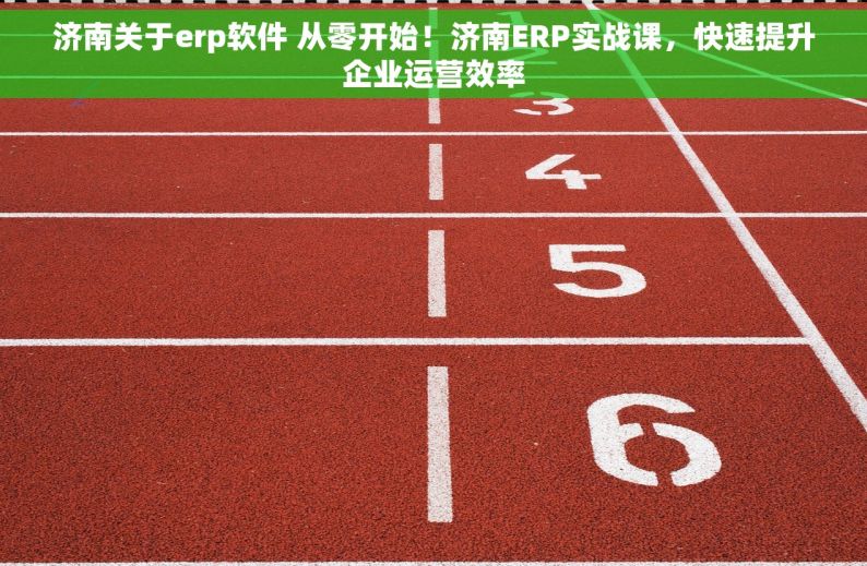 济南关于erp软件 从零开始！济南ERP实战课，快速提升企业运营效率