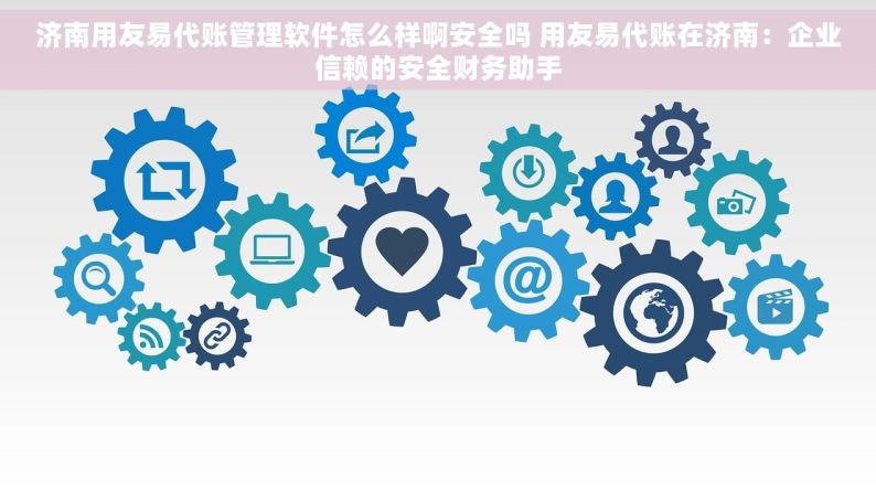 济南用友易代账管理软件怎么样啊安全吗 用友易代账在济南：企业信赖的安全财务助手