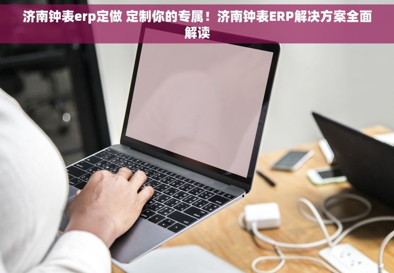 济南钟表erp定做 定制你的专属！济南钟表ERP解决方案全面解读