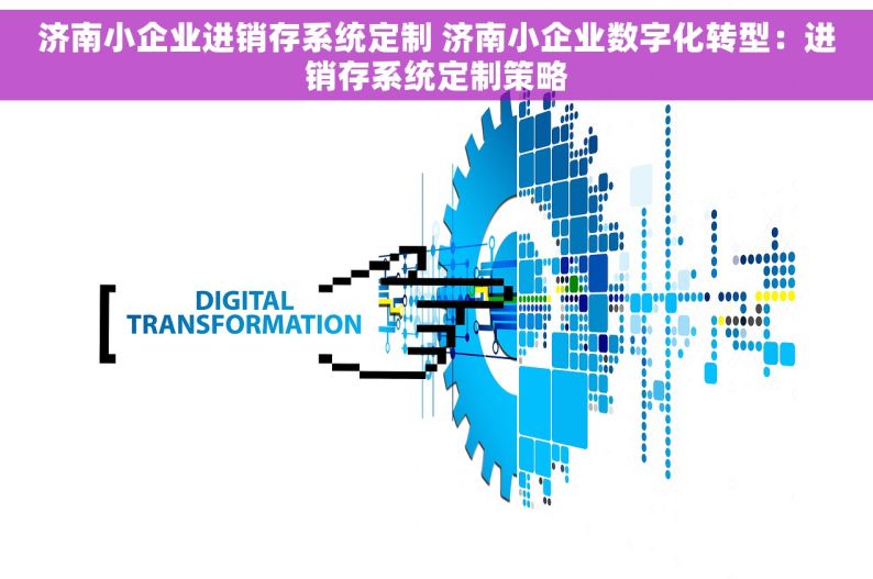 济南小企业进销存系统定制 济南小企业数字化转型：进销存系统定制策略