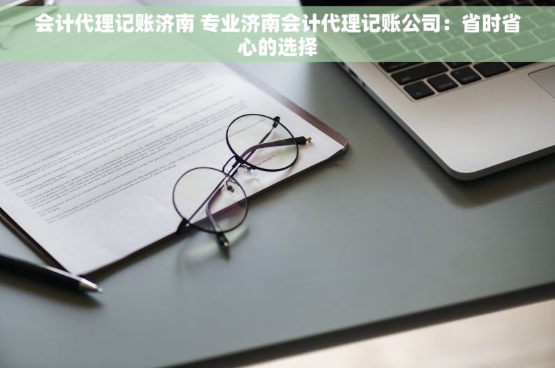 会计代理记账济南 专业济南会计代理记账公司：省时省心的选择