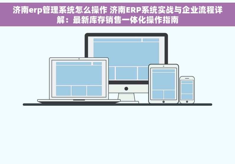 济南erp管理系统怎么操作 济南ERP系统实战与企业流程详解：最新库存销售一体化操作指南