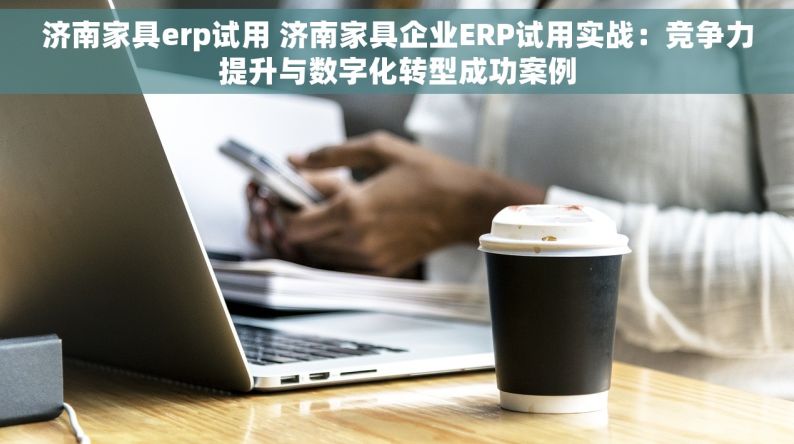 济南家具erp试用 济南家具企业ERP试用实战：竞争力提升与数字化转型成功案例