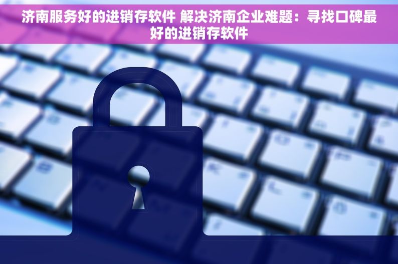 济南服务好的进销存软件 解决济南企业难题：寻找口碑最好的进销存软件