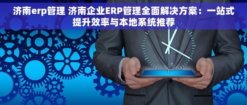 济南erp管理 济南企业ERP管理全面解决方案：一站式提升效率与本地系统推荐