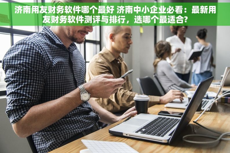 济南用友财务软件哪个最好 济南中小企业必看：最新用友财务软件测评与排行，选哪个最适合?