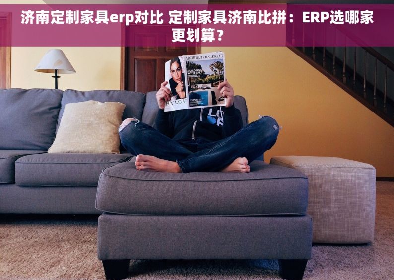 济南定制家具erp对比 定制家具济南比拼：ERP选哪家更划算？