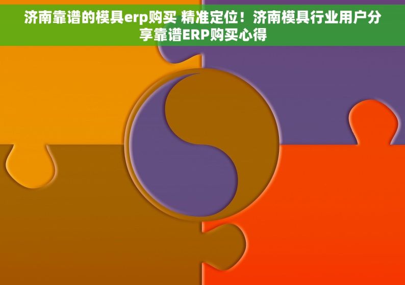 济南靠谱的模具erp购买 精准定位！济南模具行业用户分享靠谱ERP购买心得