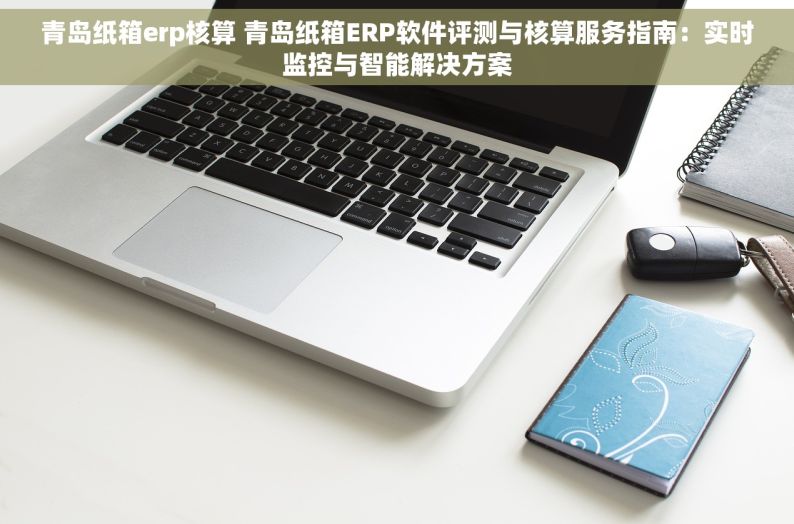 青岛纸箱erp核算 青岛纸箱ERP软件评测与核算服务指南：实时监控与智能解决方案