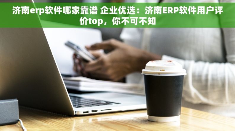 济南erp软件哪家靠谱 企业优选：济南ERP软件用户评价top，你不可不知