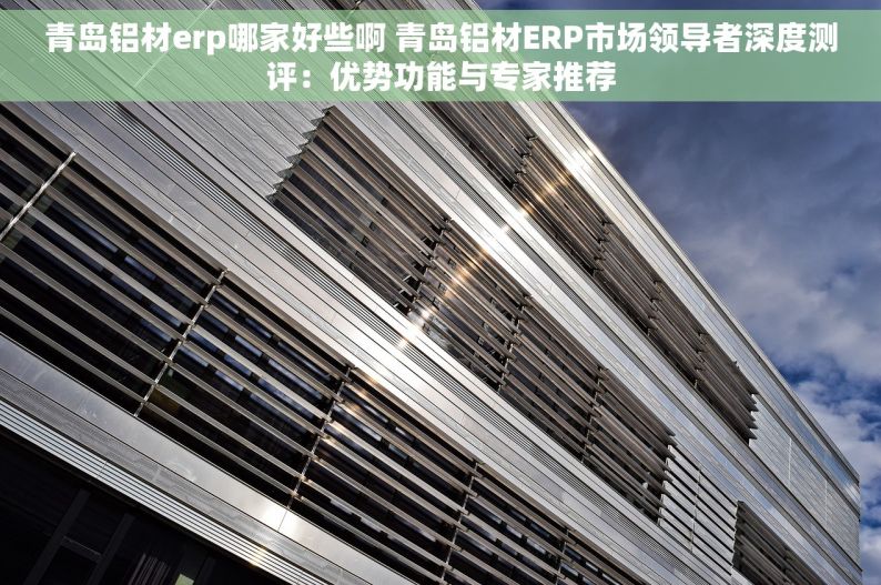 青岛铝材erp哪家好些啊 青岛铝材ERP市场领导者深度测评：优势功能与专家推荐