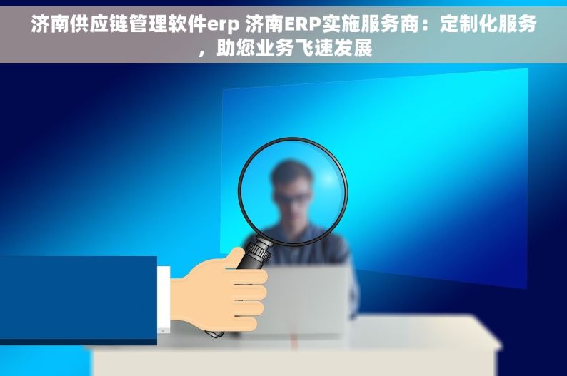 济南供应链管理软件erp 济南ERP实施服务商：定制化服务，助您业务飞速发展